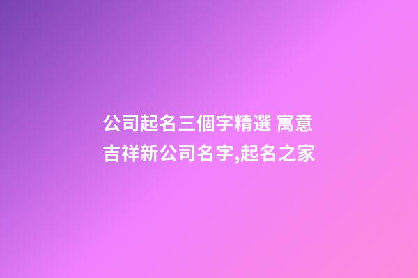 公司起名三個字精選 寓意吉祥新公司名字,起名之家